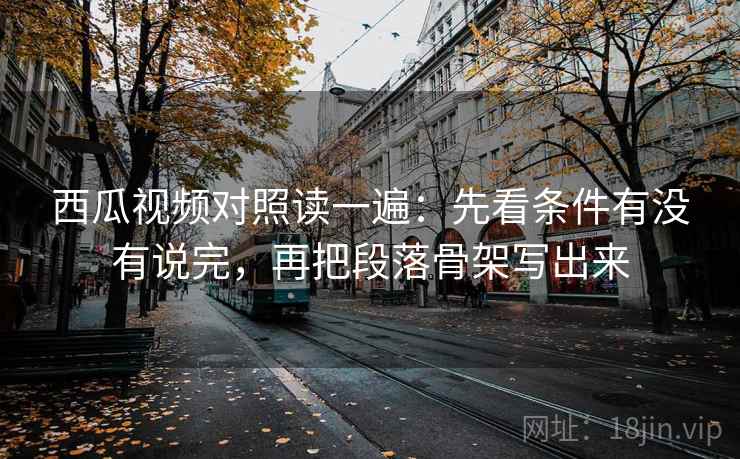 西瓜视频对照读一遍：先看条件有没有说完，再把段落骨架写出来