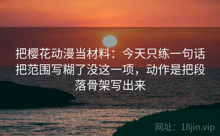 把樱花动漫当材料：今天只练一句话把范围写糊了没这一项，动作是把段落骨架写出来