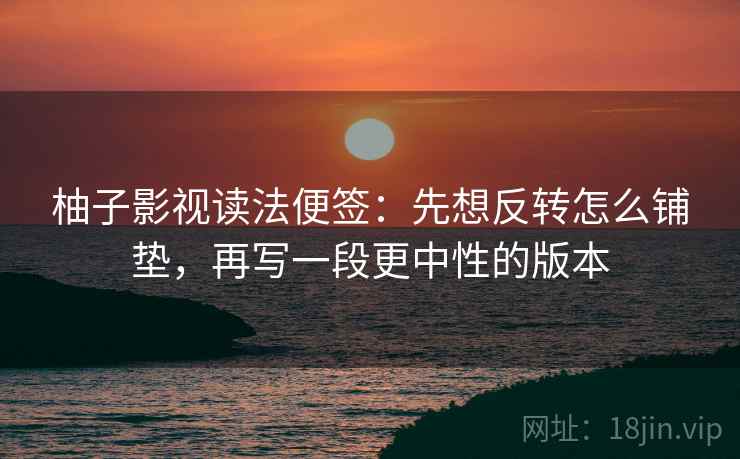 柚子影视读法便签：先想反转怎么铺垫，再写一段更中性的版本