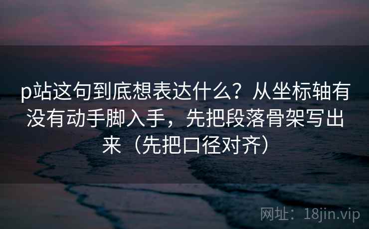 p站这句到底想表达什么？从坐标轴有没有动手脚入手，先把段落骨架写出来（先把口径对齐）