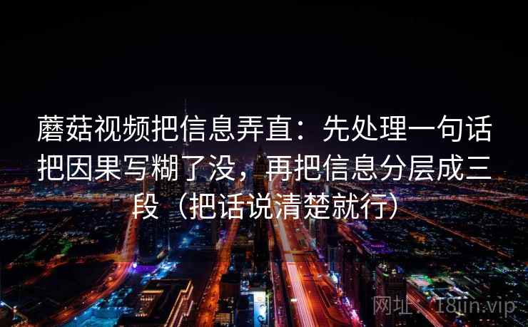 蘑菇视频把信息弄直：先处理一句话把因果写糊了没，再把信息分层成三段（把话说清楚就行）