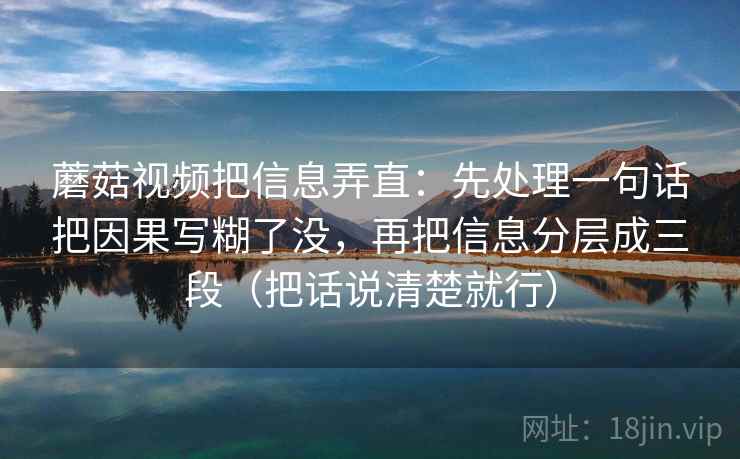 蘑菇视频把信息弄直：先处理一句话把因果写糊了没，再把信息分层成三段（把话说清楚就行）