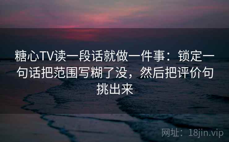 糖心TV读一段话就做一件事：锁定一句话把范围写糊了没，然后把评价句挑出来