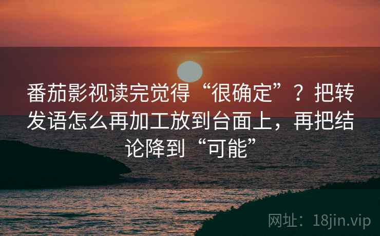 番茄影视读完觉得“很确定”？把转发语怎么再加工放到台面上，再把结论降到“可能”