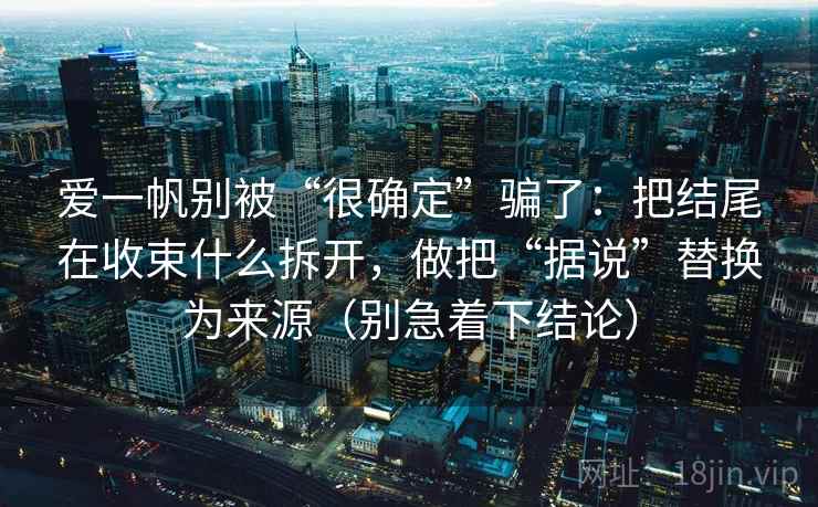 爱一帆别被“很确定”骗了：把结尾在收束什么拆开，做把“据说”替换为来源（别急着下结论）