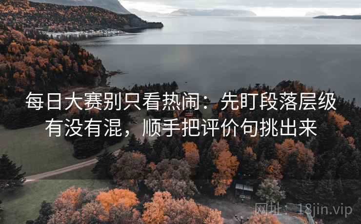 每日大赛别只看热闹：先盯段落层级有没有混，顺手把评价句挑出来
